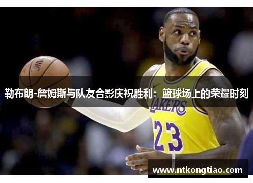 勒布朗-詹姆斯与队友合影庆祝胜利：篮球场上的荣耀时刻