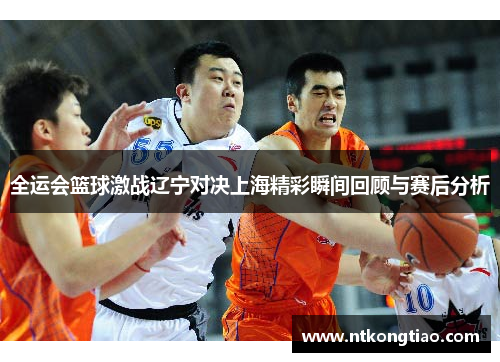 全运会篮球激战辽宁对决上海精彩瞬间回顾与赛后分析